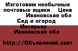 Изготовим необычные почтовые ящики. › Цена ­ 10 000 - Ивановская обл. Сад и огород » Интерьер   . Ивановская обл.